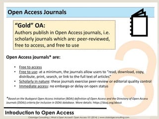 Open Access Journals 
Introduction to Open Access 
“Gold” OA: 
Authors publish in Open Access journals, i.e. scholarly journals which are: peer-reviewed, free to access, and free to use 
Open Access journals* are: 
•Free to access 
•Free to use: at a minimum, the journals allow users to “read, download, copy, distribute, print, search, or link to the full text of articles” 
•Scholarly in nature: these journals exercise peer-review or editorial quality control 
•Immediate access: no embargo or delay on open status 
Clobridge Consulting | What is Open Access?: Open Access 101 (2014) | www.clobridgeconsulting.com 
*Based on the Budapest Open Access Initiative (BOAI) definition of Open Access and the Directory of Open Access Journals (DOAJ) criteria for inclusion in DOAJ database. More details: https://doaj.org/about  