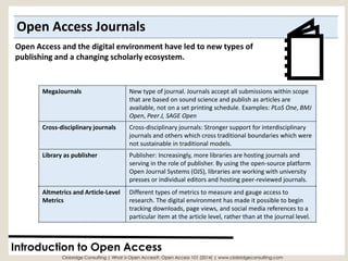 Open Access Journals 
Introduction to Open Access 
Clobridge Consulting | What is Open Access?: Open Access 101 (2014) | www.clobridgeconsulting.com 
Open Access and the digital environment have led to new types of publishing and a changing scholarly ecosystem. 
MegaJournals 
New type of journal. Journals accept all submissions within scope that are based on sound science and publish as articles areavailable, not on a set printing schedule. Examples: PLoSOne, BMJ Open, Peer J,SAGE Open 
Cross-disciplinary journals 
Cross-disciplinary journals: Stronger support for interdisciplinary journals and others which cross traditional boundaries which were not sustainable in traditional models. 
Library as publisher 
Publisher: Increasingly, more libraries are hosting journals and serving in the role of publisher. By using the open-source platform Open Journal Systems (OJS), libraries are working with university presses or individual editors and hosting peer-reviewed journals. 
Altmetricsand Article-LevelMetrics 
Different types of metrics to measure and gauge access to research. The digital environment has made it possible to begin tracking downloads, page views, and social media references to a particular item at the article level, rather than at the journal level.  