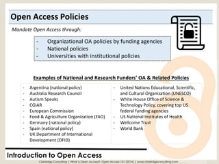 Open Access Policies 
Introduction to Open Access 
-Organizational OA policies by funding agencies 
-National policies 
-Universities with institutional policies 
Examples of National and Research Funders’ OA & Related Policies 
Mandate Open Access through: 
-Argentina (national policy) 
-Australia Research Council 
-Autism Speaks 
-CGIAR 
-European Commission 
-Food & Agriculture Organization (FAO) 
-Germany (national policy) 
-Spain (national policy) 
-UK Department of International Development (DFID) 
-United Nations Educational, Scientific, and Cultural Organization (UNESCO) 
-White House Office of Science & Technology Policy, covering top US federal funding agencies 
-US National Institutes of Health 
-WellcomeTrust 
-World Bank 
Clobridge Consulting | What is Open Access?: Open Access 101 (2014) | www.clobridgeconsulting.com  