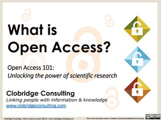 Clobridge ConsultingLinking people with information & knowledge 
www.clobridgeconsulting.com 
What is 
Open Access? 
Open Access 101: Unlocking the power of scientific research 
Clobridge Consulting | What is Open Access? (2014) | www.clobridgeconsulting.com 
This work is licensed under a Creative Commons Attribution 4.0 License  