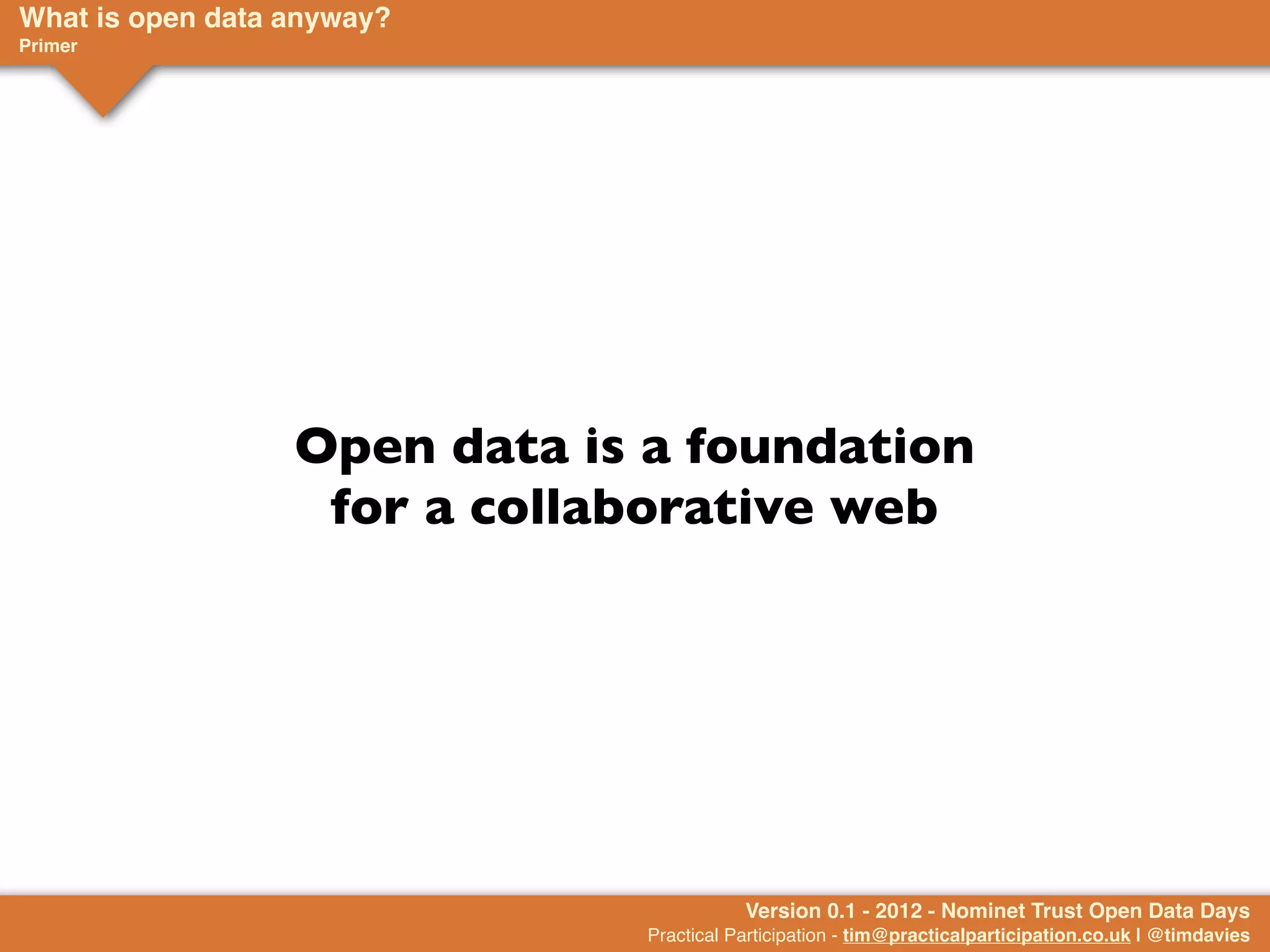 What is open data anyway?
Primer




                  Open data is a foundation
                   for a collaborative web




                                         Version 0.1 - 2012 - Nominet Trust Open Data Days
                              Practical Participation - tim@practicalparticipation.co.uk | @timdavies
 