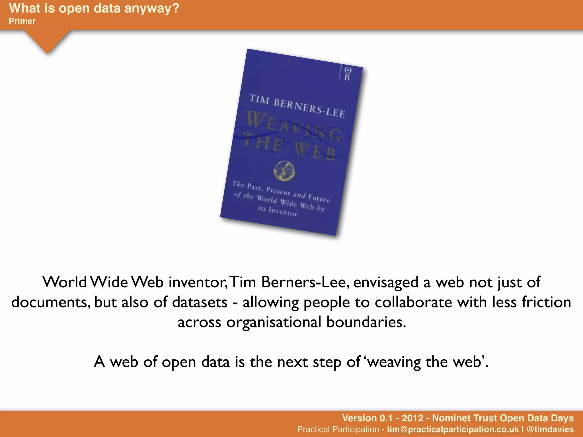 What is open data anyway?
Primer




    World Wide Web inventor, Tim Berners-Lee, envisaged a web not just of
documents, but also of datasets - allowing people to collaborate with less friction
                        across organisational boundaries.

            A web of open data is the next step of ‘weaving the web’.


                                                     Version 0.1 - 2012 - Nominet Trust Open Data Days
                                          Practical Participation - tim@practicalparticipation.co.uk | @timdavies
 