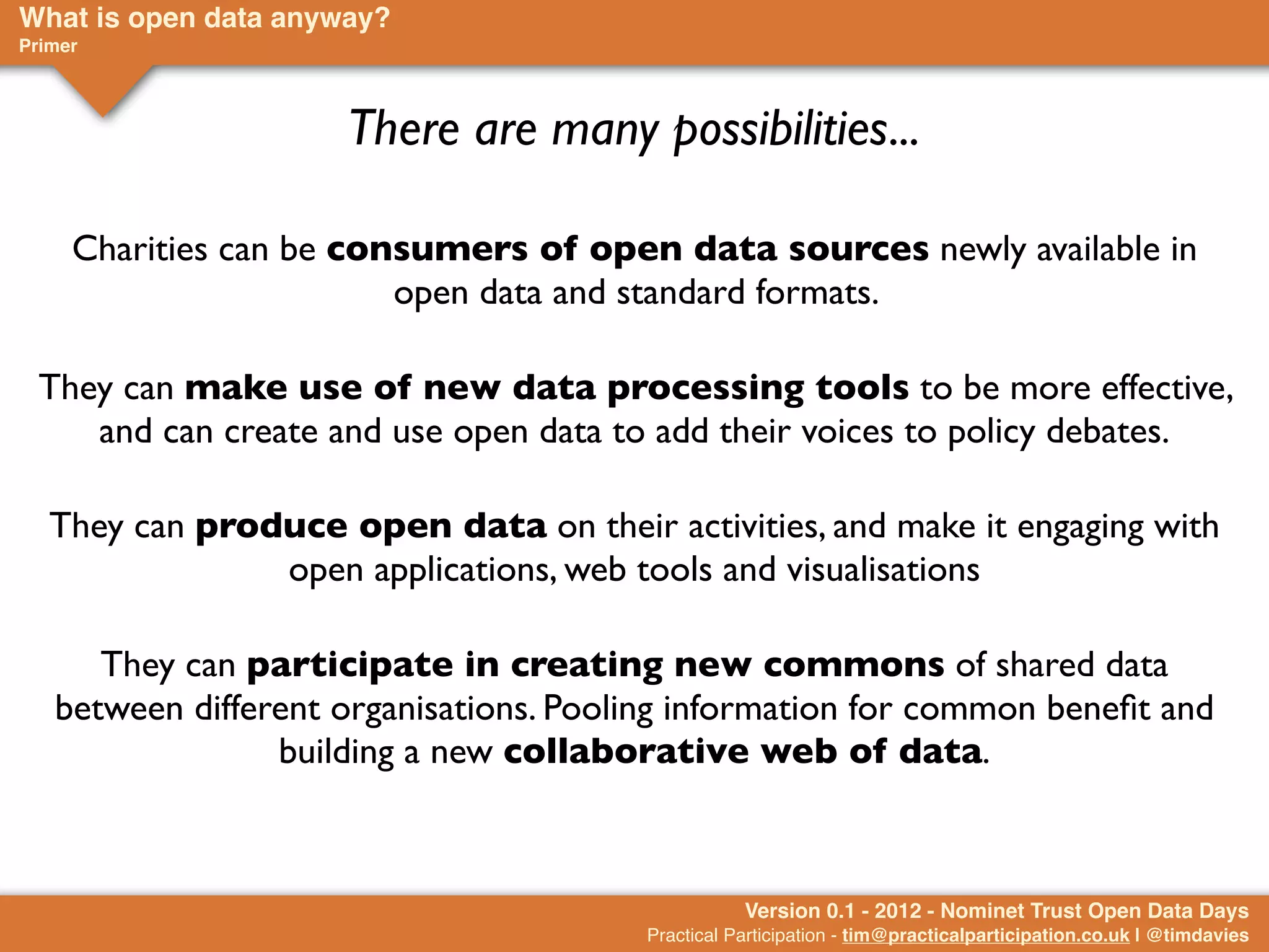 What is open data anyway?
Primer



                      There are many possibilities...

     Charities can be consumers of open data sources newly available in
                         open data and standard formats.

  They can make use of new data processing tools to be more effective,
     and can create and use open data to add their voices to policy debates.

   They can produce open data on their activities, and make it engaging with
                open applications, web tools and visualisations

      They can participate in creating new commons of shared data
   between different organisations. Pooling information for common beneﬁt and
                 building a new collaborative web of data.



                                                   Version 0.1 - 2012 - Nominet Trust Open Data Days
                                        Practical Participation - tim@practicalparticipation.co.uk | @timdavies
 
