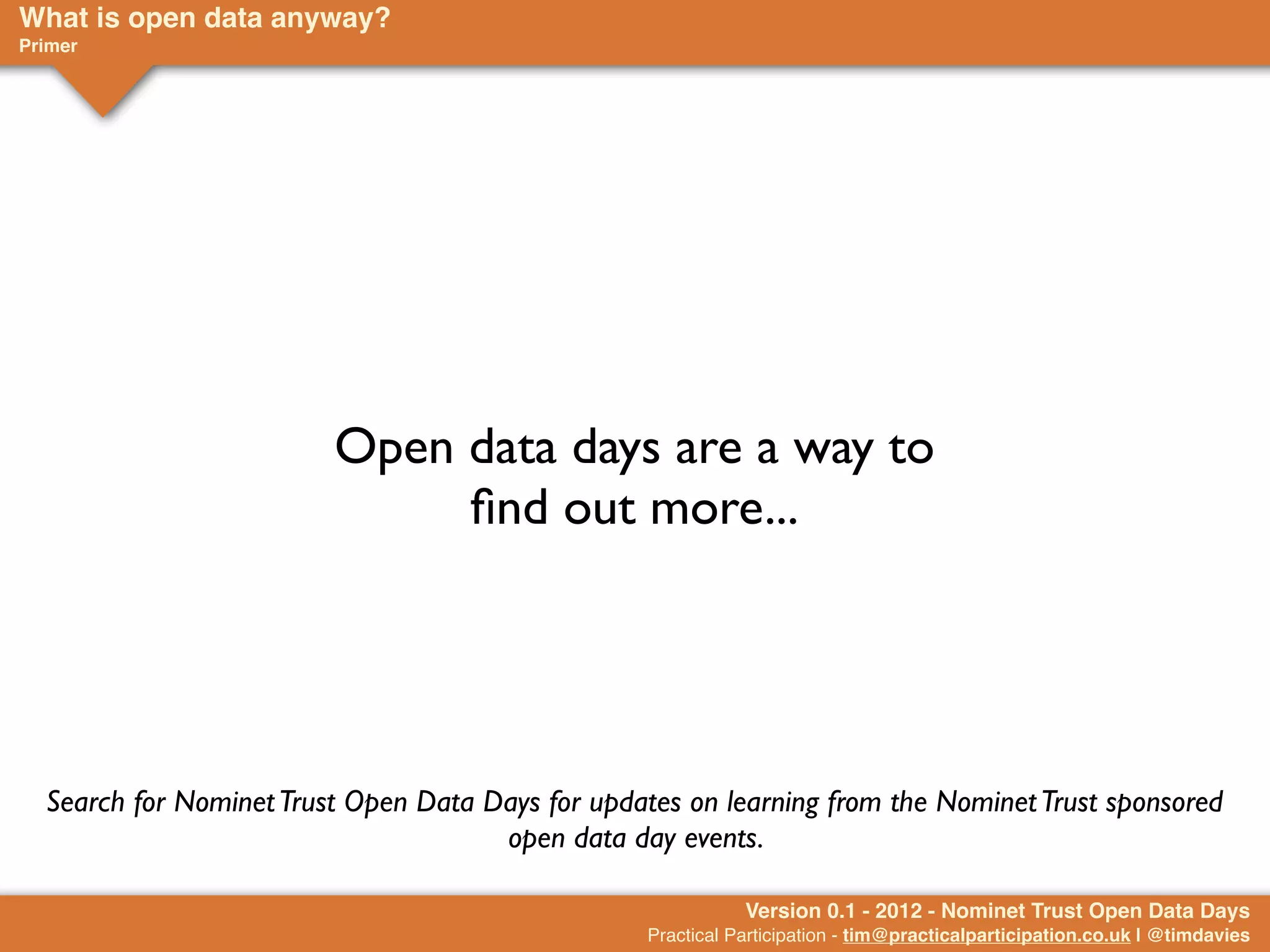 What is open data anyway?
Primer




                         Open data days are a way to
                              ﬁnd out more...




  Search for Nominet Trust Open Data Days for updates on learning from the Nominet Trust sponsored
                                      open data day events.

                                                              Version 0.1 - 2012 - Nominet Trust Open Data Days
                                                   Practical Participation - tim@practicalparticipation.co.uk | @timdavies
 