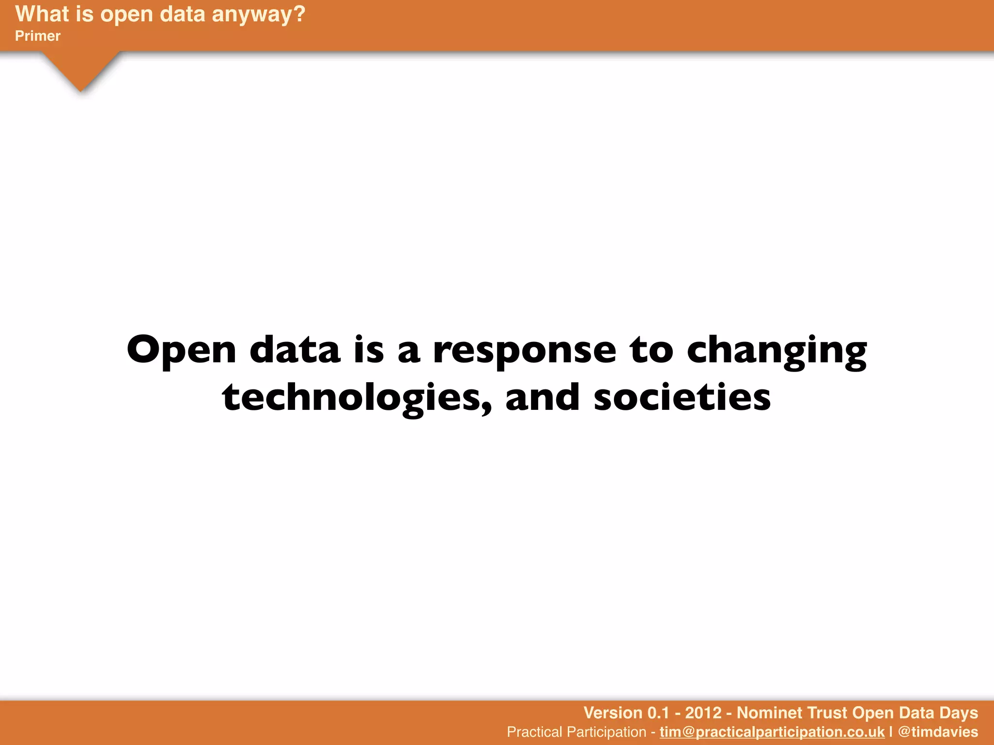 What is open data anyway?
Primer




         Open data is a response to changing
            technologies, and societies




                                       Version 0.1 - 2012 - Nominet Trust Open Data Days
                            Practical Participation - tim@practicalparticipation.co.uk | @timdavies
 