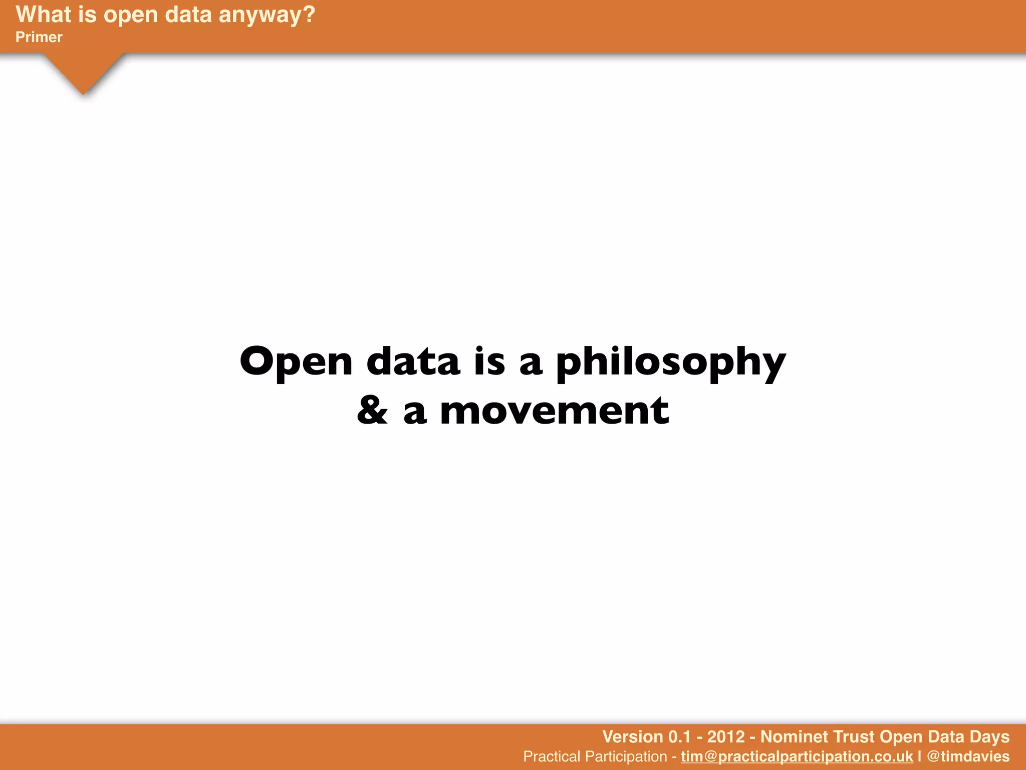 What is open data anyway?
Primer




                  Open data is a philosophy
                      & a movement




                                         Version 0.1 - 2012 - Nominet Trust Open Data Days
                              Practical Participation - tim@practicalparticipation.co.uk | @timdavies
 