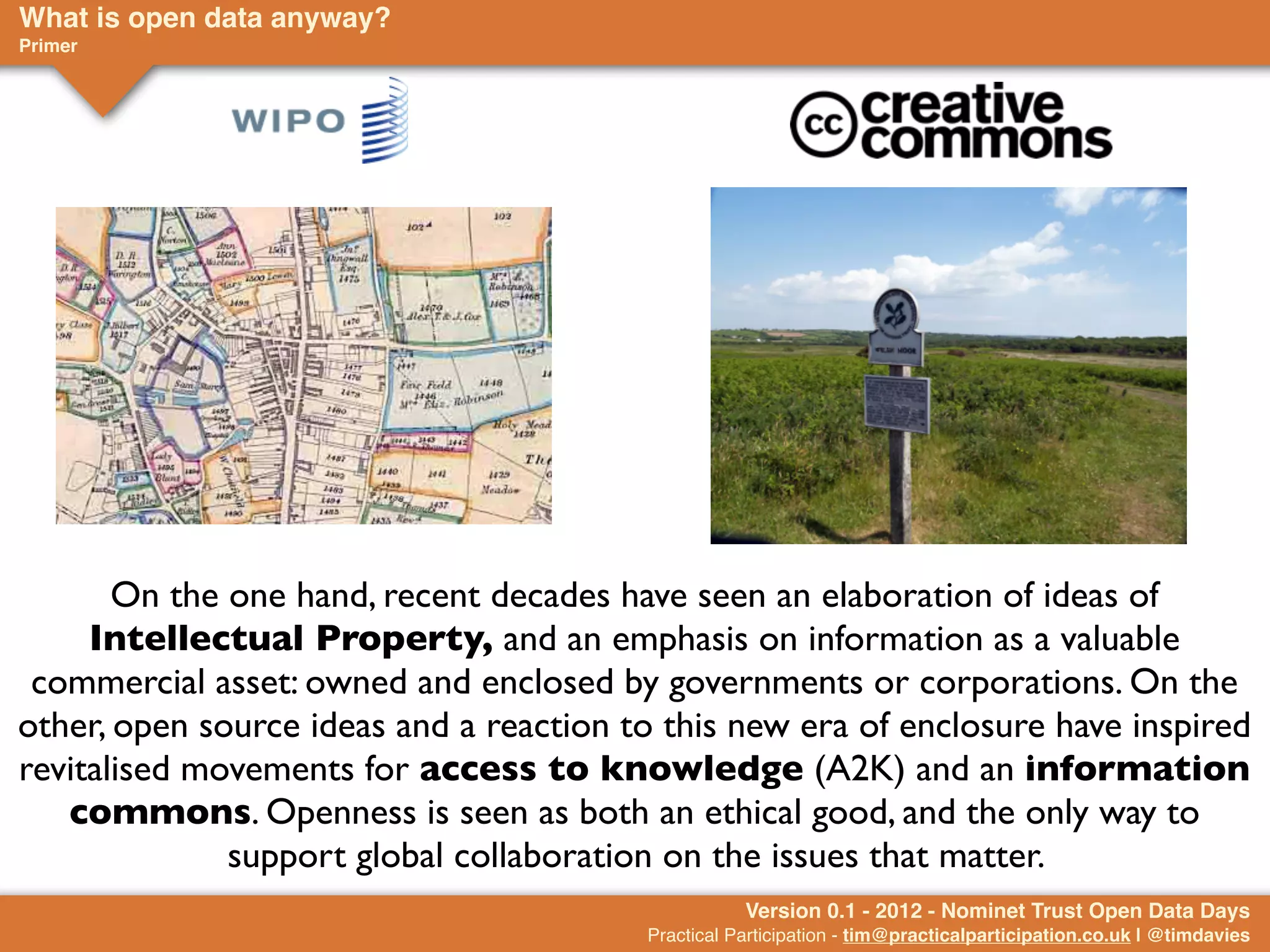 What is open data anyway?
Primer




       On the one hand, recent decades have seen an elaboration of ideas of
     Intellectual Property, and an emphasis on information as a valuable
 commercial asset: owned and enclosed by governments or corporations. On the
other, open source ideas and a reaction to this new era of enclosure have inspired
revitalised movements for access to knowledge (A2K) and an information
   commons. Openness is seen as both an ethical good, and the only way to
              support global collaboration on the issues that matter.
                                                    Version 0.1 - 2012 - Nominet Trust Open Data Days
                                         Practical Participation - tim@practicalparticipation.co.uk | @timdavies
 