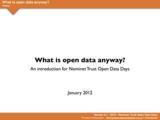 What is open data anyway?
Primer




                 What is open data anyway?
              An introduction for Nominet Trust Open Data Days




                                January 2012



                                                 Version 0.1 - 2012 - Nominet Trust Open Data Days
                                      Practical Participation - tim@practicalparticipation.co.uk | @timdavies
 