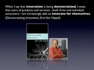 When I say that innovation is being democratized, I mean
that users of products and services—both ﬁrms and individual
consumers—are increasingly able to innovate for themselves.
(Democratizing Innovation, Eric Von Hippel)




                            10
 