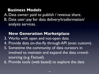 Business Models
A. Data owner: paid to publish / revenue share.
B. Data user: pay for data delivery/trasformation/
   analysis services.

     New Generation Marketplace
3.   Works with open and not-open data
4.   Provide data on-the-ﬂy through API (evan custom).
5.   Sometime the community of data curators in
     involved to maintain and expand the data crowd-
     sourcing (e.g. Factual).
6.   Provide tools (web based) to explore the data

                            14
 