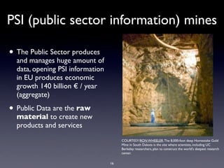 PSI (public sector information) mines

• The Public Sector produces
  and manages huge amount of
  data, opening PSI information
  in EU produces economic
  growth 140 billion € / year
  (aggregate)

• Public Data are the raw
  material to create new
  products and services
                                       COURTESY/RON WHEELER. The 8,000-foot deep Homestake Gold
                                       Mine in South Dakota is the site where scientists, including UC
                                       Berkeley researchers, plan to construct the world's deepest research
                                       center.

                                  16
 