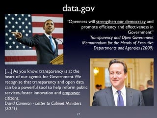 data.gov
                                “Openness will strengthen our democracy and
                                      promote efﬁciency and effectiveness in
                                                               Government”
                                          Transparency and Open Government
                                      Memorandum for the Heads of Executive
                                             Departments and Agencies (2009)




[…] As you know, transparency is at the
heart of our agenda for Government. We
recognise that transparency and open data
can be a powerful tool to help reform public
services, foster innovation and empower
citizens.
David Cameron - Letter to Cabinet Ministers
(2011)
                                      17
 