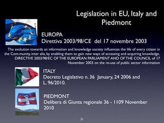 Legislation in EU, Italy and
                                                      Piedmont
                       EUROPA
                       Direttiva 2003/98/CE del 17 novembre 2003
  The evolution towards an information and knowledge society inﬂuences the life of every citizen in
the Com-munity, inter alia, by enabling them to gain new ways of accessing and acquiring knowledge.
      DIRECTIVE 2003/98/EC OF THE EUROPEAN PARLIAMENT AND OF THE COUNCIL of 17
                                          November 2003 on the re-use of public sector information

                        ITALY
                        Decreto Legislativo n. 36 January, 24 2006 and 
                        L. 96/2010.

                        PIEDMONT
                        Delibera di Giunta regionale 36 - 1109 November
                        2010

                                                21
 