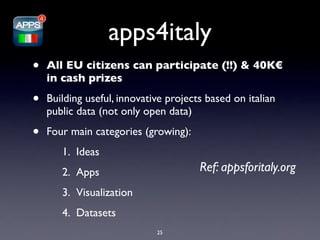 apps4italy
•   All EU citizens can participate (!!) & 40K€
    in cash prizes

•   Building useful, innovative projects based on italian
    public data (not only open data)

•   Four main categories (growing):
       1. Ideas
       2. Apps                         Ref: appsforitaly.org
       3. Visualization
       4. Datasets
                             25
 