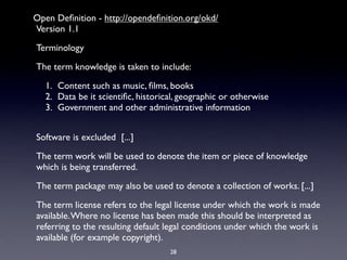 Open Deﬁnition - http://opendeﬁnition.org/okd/
Version 1.1

Terminology

The term knowledge is taken to include:

# 1.# Content such as music, ﬁlms, books
# 2.# Data be it scientiﬁc, historical, geographic or otherwise
# 3.# Government and other administrative information


Software is excluded [...]

The term work will be used to denote the item or piece of knowledge
which is being transferred.

The term package may also be used to denote a collection of works. [...]

The term license refers to the legal license under which the work is made
available. Where no license has been made this should be interpreted as
referring to the resulting default legal conditions under which the work is
available (for example copyright).
                                    28
 