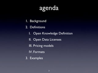 agenda
1. Background
2. Deﬁnitions
  I. Open Knowledge Deﬁnition
  II. Open Data Licenses
  III. Pricing models
  IV. Formats
3. Examples


                 3
 