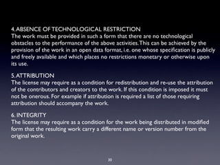 4. ABSENCE OF TECHNOLOGICAL RESTRICTION
The work must be provided in such a form that there are no technological
obstacles to the performance of the above activities. This can be achieved by the
provision of the work in an open data format, i.e. one whose speciﬁcation is publicly
and freely available and which places no restrictions monetary or otherwise upon
its use.

5. ATTRIBUTION
The license may require as a condition for redistribution and re-use the attribution
of the contributors and creators to the work. If this condition is imposed it must
not be onerous. For example if attribution is required a list of those requiring
attribution should accompany the work.

6. INTEGRITY
The license may require as a condition for the work being distributed in modiﬁed
form that the resulting work carry a different name or version number from the
original work.


                                        30
 
