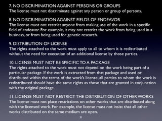 7. NO DISCRIMINATION AGAINST PERSONS OR GROUPS
The license must not discriminate against any person or group of persons.

8. NO DISCRIMINATION AGAINST FIELDS OF ENDEAVOR
The license must not restrict anyone from making use of the work in a speciﬁc
ﬁeld of endeavor. For example, it may not restrict the work from being used in a
business, or from being used for genetic research.

9. DISTRIBUTION OF LICENSE
The rights attached to the work must apply to all to whom it is redistributed
without the need for execution of an additional license by those parties.

10. LICENSE MUST NOT BE SPECIFIC TO A PACKAGE
The rights attached to the work must not depend on the work being part of a
particular package. If the work is extracted from that package and used or
distributed within the terms of the work’s license, all parties to whom the work is
redistributed should have the same rights as those that are granted in conjunction
with the original package.

11. LICENSE MUST NOT RESTRICT THE DISTRIBUTION OF OTHER WORKS
The license must not place restrictions on other works that are distributed along
with the licensed work. For example, the license must not insist that all other
works distributed on the same medium are open.
                                       31
 