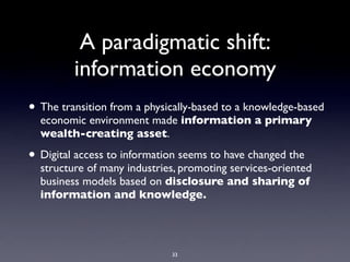 A paradigmatic shift:
         information economy
• The transition from a physically-based to a knowledge-based
  economic environment made information a primary
  wealth-creating asset.

• Digital access to information seems to have changed the
  structure of many industries, promoting services-oriented
  business models based on disclosure and sharing of
  information and knowledge.




                             33
 