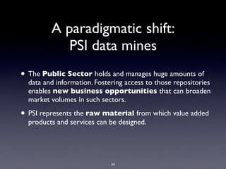 A paradigmatic shift:
            PSI data mines
• The Public Sector holds and manages huge amounts of
  data and information. Fostering access to those repositories
  enables new business opportunities that can broaden
  market volumes in such sectors.

• PSI represents the raw material from which value added
  products and services can be designed.




                             34
 