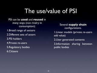 The use/value of PSI
  PSI can be used and reused in
      many ways (non rivalry in
                                             Several supply chain
           consumption):
                                                 conﬁgurations.
1.Broad range of sectors
                                       1.Linear models (private re-users
2.Different sets of actors             add value)
3.PSI holders                          2.User generated contents
4.Private re-users                     3.Information sharing between
5.Regulatory bodies                    public bodies
6.Citizens




                                  35
 