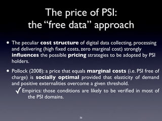 The price of PSI:
         the “free data” approach
• The peculiar cost structure of digital data collecting, processing
  and delivering (high ﬁxed costs, zero marginal cost) strongly
  inﬂuences the possible pricing strategies to be adopted by PSI
  holders.

• Pollock (2008): a price that equals marginal costs (i.e. PSI free of
  charge) is socially optimal provided that elasticity of demand
  and positive externalities overcome a given threshold.
    ✓ Empirics: those conditions are likely to be veriﬁed in most of
         the PSI domains.


                                 36
 