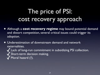 The price of PSI:
          cost recovery approach
• Although a cost recovery regime may bound potential demand
  and distort competition, several critical issues could trigger its
  adoption.

• Underestimation of downstream demand and network
  externalities.
 ✓Lack of long-run commitment in subsidizing PSI collection.
 ✓Short-term decision making.
 ✓Moral hazard (?).

                                   37
 