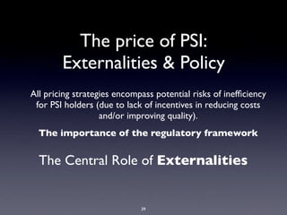The price of PSI:
        Externalities & Policy
All pricing strategies encompass potential risks of inefﬁciency
 for PSI holders (due to lack of incentives in reducing costs
                   and/or improving quality).
  The importance of the regulatory framework


  The Central Role of Externalities


                             39
 