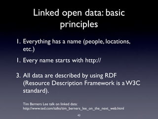 Linked open data: basic
              principles
1. Everything has a name (people, locations,
   etc.)
1. Every name starts with http://

3. All data are described by using RDF
   (Resource Description Framework is a W3C
   standard).
  Tim Berners Lee talk on linked data:
  http://www.ted.com/talks/tim_berners_lee_on_the_next_web.html
                                  43
 