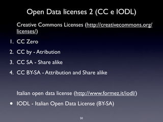 Open Data licenses 2 (CC e IODL)
    Creative Commons Licenses (http://creativecommons.org/
    licenses/)
1. CC Zero
2. CC by - Atribution
3. CC SA - Share alike
4. CC BY-SA - Attribution and Share alike


    Italian open data license (http://www.formez.it/iodl/)

•   IODL - Italian Open Data License (BY-SA)

                                50
 