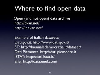 Where to ﬁnd open data
Open (and not open) data archive
http://ckan.net/
http://it.ckan.net/

Example of italian datasets:
Dati.gov.it: http://www.dati.gov.it/
5T: http://biennaledemocrazia.it/dataset/
Dati Piemonte: http://dati.piemonte.it
ISTAT: http://dati.istat.it/
Enel: http://data.enel.com/

                     60
 