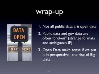 wrap-up
1. Not all public data are open data
2. Public data and gov data are
   often “broken” (strange formats
   and ambiguous IP)
3. Open Data make sense if we put
   it in perspective - the rise of Big
   Data

      62
 