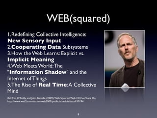 WEB(squared)
1.Redeﬁning Collective Intelligence:
New Sensory Input
2.Cooperating Data Subsystems
3.How the Web Learns: Explicit vs.
Implicit Meaning
4.Web Meets World: The
"Information Shadow" and the
Internet of Things
5.The Rise of Real Time: A Collective
Mind
Ref: Tim O’Reilly and John Battelle (2009), Web Squared: Web 2.0 Five Years On.
http://www.web2summit.com/web2009/public/schedule/detail/10194



                                                              8
 
