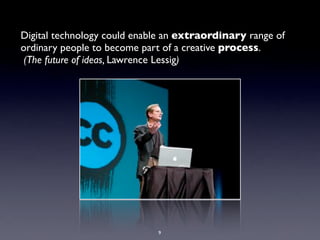 Digital technology could enable an extraordinary range of
ordinary people to become part of a creative process.
 (The future of ideas, Lawrence Lessig)




                             9
 