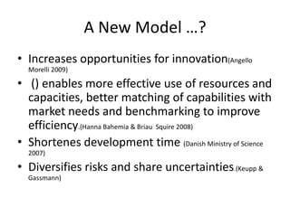 A New Model …?
• Increases opportunities for innovation(Angello
  Morelli 2009)

• () enables more effective use of resources and
  capacities, better matching of capabilities with
  market needs and benchmarking to improve
  efficiency.(Hanna Bahemia & Briau Squire 2008)
• Shortenes development time (Danish Ministry of Science
  2007)

• Diversifies risks and share uncertainties.(Keupp &
  Gassmann)
 