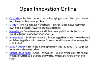 Open Innovation Online
• Chaordix – Business innovation – Engaging crowds through the web
  to solve your business problem
• Kluster – Brainstorming / feedback – Harness the power of your
  own hand-picked crowd to brainstorm ideas
• Namethis – Brand names – A 48 hour competition site to find a
  suitable brand name for your venture
• Innocentive – Problem solving – Brings together seekers who have a
  problem together with solvers from around the world who may be
  able to help
• Rent A Coder – Software development – International marketplace
  to locate software coders
• Global Ideas Bank – Social innovation – A site which collects social
  inventions that can change the world, which are rated by online
  voters.
 