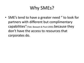 Why SMEs?
• SME’s tend to have a greater need “ to look for
  partners with different but complimentary
  capabilities”(Tidd, Bessant & Pavit 2005) because they
  don’t have the access to resources that
  corporates do.
 