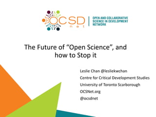 The Future of “Open Science”, and
how to Stop it
Leslie Chan @lesliekwchan
Centre for Critical Development Studies
University of Toronto Scarborough
OCSNet.org
@ocsdnet
 