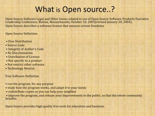 What is Open source..?
Open Source Software Legal and Other Issues related to use of Open Source Software Products Executive
Leadership Conference, Boston, Massachusetts, October 16, 2003(revised January 20, 2004).
Open Source describes a software license that ensures certain freedoms

Open Source Deﬁnition

• Free Distribution
• Source Code
• Integrity of Author’s Code
• No Discrimination
• Distribution of License
• Not speciﬁc to a product
• Not restrict other software
• Technology Neutral.

Free Software Deﬁnition

• run the program, for any purpose
• study how the program works, and adapt it to your needs
• redistribute copies so you can help your neighbor
• improve the program, and release your improvements to the public, so that the whole community
beneﬁts

Open Source provides high quality free tools for education and business.
 
