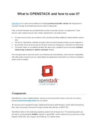 What is OPENSTACK and how to use it?
OpenStack is an open source software for building private and public clouds with large pools of
compute, storage and networking resource within a datacenter.
Here, at Assist Software we use OpenStack services for private cloud on our datacenter. There
are four main reasons why we have chosen openstack for our private cloud:
It's open source so we can innovate on the cloud by providing additional features before anyone
else.
Technical , OpenStack is flexible enough to allow us build software products as we imagined it.
Economical, since we do not pay any licence we are not charging our customers for inlicensing.
The fourth reason is a marketing related. We want to be considered as an innovative software
outsourcing company on eastern european market.
Our main goal was to have full control over infrastructure and hardware, and to ensure compatibility
with other public clouds so we can easily deploy the applications we build for our clients to whatever
public cloud is needed.
Components
OpenStack is a very scalable platform. It gives us the tools and the scale to solve all our need to
provide professional applications for our clients.
All resources are managed through a dashboard that gives administrators control while empowering
their users to provision resources through a simple web interface or REST API.
OpenStack relies on the underlying operating system and an hyper-visor. For operating system you
are able to choose between RedHat, Ubuntu or openSUSE, and for hyper-visor you are free to chose
between KVM, ESX, Xen, Hyperv, but KVM has 71% market share.
 