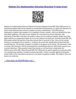 Options For Implementing Intrusion Detection Systems Essay
Options for Implementing Intrusion Detection Systems Signature based IDS These IDS possess an
attacked description that can be matched to sensed attack manifestations. It catches the intrusions in
terms of the characteristics of known attacks or system vulnerabilities. This IDS analyzes
information it gathers and compares it to a database of known attacks, which are identified by their
individual signatures. The rules are pre–defined. It is also known as misuse detection. The
drawbacks of this IDS is that they are unable to detect novel or unknown attacks, Suffer from false
alarm and have to programmed again for every new pattern to be detected. Anomaly based IDS This
IDS models define the baseline to describe normal state of network or host. Any activity outside
baseline is considered to be an attack i.e. it detects any action that significantly deviates from the
normal behavior. The primary strength is its ability to recognize novel attacks. The drawback is that
it assumes that intrusions will be accompanied by manifestations that are sufficiently unusual so as
to permit detection. These generate many false alarms as well and hence compromise the
effectiveness of the IDS. Network based IDS This IDS looks for attack signatures in network traffic
via a promiscuous interface. It analyzes all passing traffic. A filter is usually applied to determine
which traffic will be discarded or passed on to an attack recognition module. This helps to filter out
known un–malicious
... Get more on HelpWriting.net ...
 