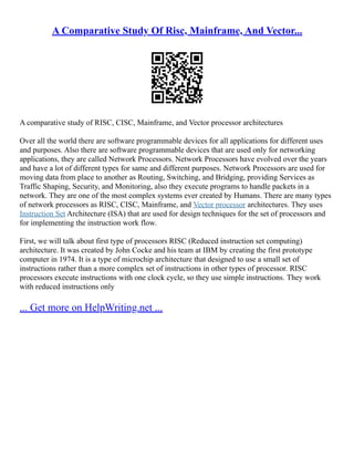 A Comparative Study Of Risc, Mainframe, And Vector...
A comparative study of RISC, CISC, Mainframe, and Vector processor architectures
Over all the world there are software programmable devices for all applications for different uses
and purposes. Also there are software programmable devices that are used only for networking
applications, they are called Network Processors. Network Processors have evolved over the years
and have a lot of different types for same and different purposes. Network Processors are used for
moving data from place to another as Routing, Switching, and Bridging, providing Services as
Traffic Shaping, Security, and Monitoring, also they execute programs to handle packets in a
network. They are one of the most complex systems ever created by Humans. There are many types
of network processors as RISC, CISC, Mainframe, and Vector processor architectures. They uses
Instruction Set Architecture (ISA) that are used for design techniques for the set of processors and
for implementing the instruction work flow.
First, we will talk about first type of processors RISC (Reduced instruction set computing)
architecture. It was created by John Cocke and his team at IBM by creating the first prototype
computer in 1974. It is a type of microchip architecture that designed to use a small set of
instructions rather than a more complex set of instructions in other types of processor. RISC
processors execute instructions with one clock cycle, so they use simple instructions. They work
with reduced instructions only
... Get more on HelpWriting.net ...
 