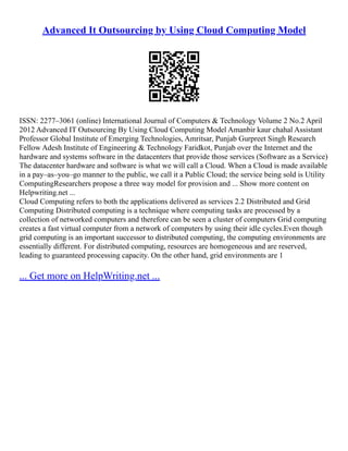 Advanced It Outsourcing by Using Cloud Computing Model
ISSN: 2277–3061 (online) International Journal of Computers  Technology Volume 2 No.2 April
2012 Advanced IT Outsourcing By Using Cloud Computing Model Amanbir kaur chahal Assistant
Professor Global Institute of Emerging Technologies, Amritsar, Punjab Gurpreet Singh Research
Fellow Adesh Institute of Engineering  Technology Faridkot, Punjab over the Internet and the
hardware and systems software in the datacenters that provide those services (Software as a Service)
The datacenter hardware and software is what we will call a Cloud. When a Cloud is made available
in a pay–as–you–go manner to the public, we call it a Public Cloud; the service being sold is Utility
ComputingResearchers propose a three way model for provision and ... Show more content on
Helpwriting.net ...
Cloud Computing refers to both the applications delivered as services 2.2 Distributed and Grid
Computing Distributed computing is a technique where computing tasks are processed by a
collection of networked computers and therefore can be seen a cluster of computers Grid computing
creates a fast virtual computer from a network of computers by using their idle cycles.Even though
grid computing is an important successor to distributed computing, the computing environments are
essentially different. For distributed computing, resources are homogeneous and are reserved,
leading to guaranteed processing capacity. On the other hand, grid environments are 1
... Get more on HelpWriting.net ...
 