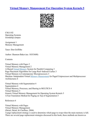 Virtual Memory Management For Operating System Kernels 5
CSG1102
Operating Systems
Joondalup campus
Assignment 1
Memory Management
Tutor: Don Griffiths
Author: Shannon Baker (no. 10353608)
Contents
Virtual Memory with Pages 2
Virtual Memory Management 2
A Shared Virtual Memory System for Parallel Computing 3
Page Placement Algorithms for Large Real–Indexed Caches 3
Virtual Memory in Contemporary Microprocessors 3
Machine–Independent Virtual Memory Management for Paged Uniprocessor and Multiprocessor
Architectures 4
Virtual Memory with Segmentation 4
Segmentation 4
Virtual Memory, Processes, and Sharing in MULTICS 4
Virtual Memory 5
Generic Virtual Memory Management for Operating System Kernels 5
A Fast Translation Method for Paging on Top of Segmentation 5
References 6
Virtual Memory with Pages
Virtual Memory Management
(Deitel, Deitel,  Choffnes, 2004)
A page replacement strategy is used to determine which page to swap when the main memory is full.
There are several page replacement strategies discussed in this book, these methods are known as
 