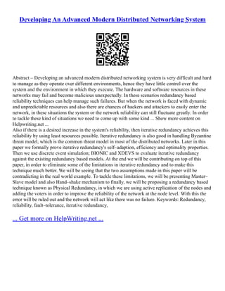 Developing An Advanced Modern Distributed Networking System
Abstract – Developing an advanced modern distributed networking system is very difficult and hard
to manage as they operate over different environments, hence they have little control over the
system and the environment in which they execute. The hardware and software resources in these
networks may fail and become malicious unexpectedly. In these scenarios redundancy based
reliability techniques can help manage such failures. But when the network is faced with dynamic
and unpredictable resources and also there are chances of hackers and attackers to easily enter the
network, in these situations the system or the network reliability can still fluctuate greatly. In order
to tackle these kind of situations we need to come up with some kind ... Show more content on
Helpwriting.net ...
Also if there is a desired increase in the system's reliability, then iterative redundancy achieves this
reliability by using least resources possible. Iterative redundancy is also good in handling Byzantine
threat model, which is the common threat model in most of the distributed networks. Later in this
paper we formally prove iterative redundancy's self–adaption, efficiency and optimality properties.
Then we use discrete event simulation; BIONIC and XDEVS to evaluate iterative redundancy
against the existing redundancy based models. At the end we will be contributing on top of this
paper, in order to eliminate some of the limitations in iterative redundancy and to make this
technique much better. We will be seeing that the two assumptions made in this paper will be
contradicting in the real world example. To tackle these limitations, we will be presenting Master–
Slave model and also Hand–shake mechanism to finally, we will be proposing a redundancy based
technique known as Physical Redundancy, in which we are using active replication of the nodes and
adding the voters in order to improve the reliability of the network at the node level. With this the
error will be ruled out and the network will act like there was no failure. Keywords: Redundancy,
reliability, fault–tolerance, iterative redundancy,
... Get more on HelpWriting.net ...
 