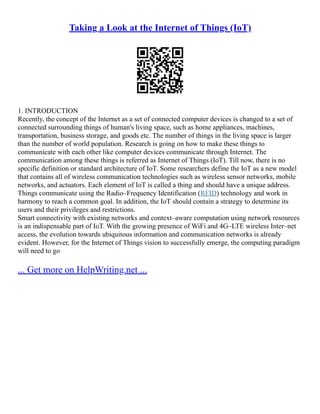Taking a Look at the Internet of Things (IoT)
1. INTRODUCTION
Recently, the concept of the Internet as a set of connected computer devices is changed to a set of
connected surrounding things of human's living space, such as home appliances, machines,
transportation, business storage, and goods etc. The number of things in the living space is larger
than the number of world population. Research is going on how to make these things to
communicate with each other like computer devices communicate through Internet. The
communication among these things is referred as Internet of Things (IoT). Till now, there is no
specific definition or standard architecture of IoT. Some researchers define the IoT as a new model
that contains all of wireless communication technologies such as wireless sensor networks, mobile
networks, and actuators. Each element of IoT is called a thing and should have a unique address.
Things communicate using the Radio–Frequency Identification (RFID) technology and work in
harmony to reach a common goal. In addition, the IoT should contain a strategy to determine its
users and their privileges and restrictions.
Smart connectivity with existing networks and context–aware computation using network resources
is an indispensable part of IoT. With the growing presence of WiFi and 4G–LTE wireless Inter–net
access, the evolution towards ubiquitous information and communication networks is already
evident. However, for the Internet of Things vision to successfully emerge, the computing paradigm
will need to go
... Get more on HelpWriting.net ...
 