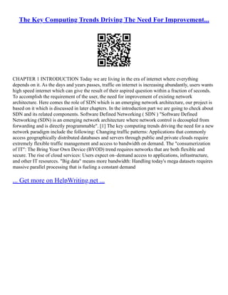 The Key Computing Trends Driving The Need For Improvement...
CHAPTER 1 INTRODUCTION Today we are living in the era of internet where everything
depends on it. As the days and years passes, traffic on internet is increasing abundantly, users wants
high speed internet which can give the result of their aspired question within a fraction of seconds.
To accomplish the requirement of the user, the need for improvement of existing network
architecture. Here comes the role of SDN which is an emerging network architecture, our project is
based on it which is discussed in later chapters. In the introduction part we are going to check about
SDN and its related components. Software Defined Networking ( SDN ) Software Defined
Networking (SDN) is an emerging network architecture where network control is decoupled from
forwarding and is directly programmable. [1] The key computing trends driving the need for a new
network paradigm include the following: Changing traffic patterns: Applications that commonly
access geographically distributed databases and servers through public and private clouds require
extremely flexible traffic management and access to bandwidth on demand. The consumerization
of IT: The Bring Your Own Device (BYOD) trend requires networks that are both flexible and
secure. The rise of cloud services: Users expect on–demand access to applications, infrastructure,
and other IT resources. Big data means more bandwidth: Handling today's mega datasets requires
massive parallel processing that is fueling a constant demand
... Get more on HelpWriting.net ...
 
