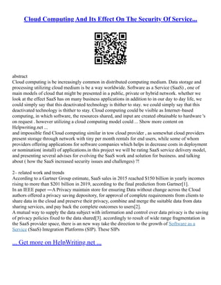 Cloud Computing And Its Effect On The Security Of Service...
abstract
Cloud computing is be increasingly common in distributed computing medium. Data storage and
processing utilizing cloud medium is be a way worldwide. Software as a Service (SaaS) , one of
main models of cloud that might be presented in a public, private or hybrid network. whether we
look at the effect SaaS has on many business applications in addition to in our day to day life, we
could simply say that this deactivated technology is thither to stay. we could simply say that this
deactivated technology is thither to stay. Cloud computing could be visible as Internet–based
computing, in which software, the resources shared, and input are created obtainable to hardware 's
on request . however utilizing a cloud computing model could ... Show more content on
Helpwriting.net ...
and impossible find Cloud computing similar in tow cloud provider , as somewhat cloud providers
present storage through network with tiny per month rentals for end users, while some of whom
providers offering applications for software companies which helps in decrease costs in deployment
or nomination( install) of applications.in this project we will be rating SaaS service delivery model,
and presenting several advises for evolving the SaaS work and solution for business. and talking
about ( how the SaaS increased security issues and challenges) ?!
2– related work and trends
According to a Gartner Group estimate, SaaS sales in 2015 reached $150 billion in yearly incomes
rising to more than $201 billion in 2019, according to the final prediction from Gartner[1].
In an IEEE paper ―A Privacy maintain store for ensuring Data without change across the Cloud
authors offered a privacy saving depository, for approval of complete requirements from clients to
share data in the cloud and preserve their privacy, combine and merge the suitable data from data
sharing services, and pay back the complete outcomes to users[2].
A mutual way to supply the data subject with information and control over data privacy is the saving
of privacy policies fixed to the data shared[3]. accordingly to result of wide range fragmentation in
the SaaS provider space, there is an new way take the direction to the growth of Software as a
Service (SaaS) Integration Platforms (SIP). These SIPs
... Get more on HelpWriting.net ...
 
