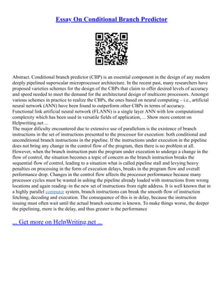 Essay On Conditional Branch Predictor
Abstract. Conditional branch predictor (CBP) is an essential component in the design of any modern
deeply pipelined superscalar microprocessor architecture. In the recent past, many researchers have
proposed varieties schemes for the design of the CBPs that claim to offer desired levels of accuracy
and speed needed to meet the demand for the architectural design of multicore processors. Amongst
various schemes in practice to realize the CBPs, the ones based on neural computing – i.e., artificial
neural network (ANN) have been found to outperform other CBPs in terms of accuracy.
Functional link artificial neural network (FLANN) is a single layer ANN with low computational
complexity which has been used in versatile fields of application, ... Show more content on
Helpwriting.net ...
The major dificulty encountered due to extensive use of parallelism is the existence of branch
instructions in the set of instructions presented to the processor for execution: both conditional and
unconditional branch instructions in the pipeline. If the instructions under execution in the pipeline
does not bring any change in the control flow of the program, then there is no problem at all.
However, when the branch instruction puts the program under execution to undergo a change in the
flow of control, the situation becomes a topic of concern as the branch instruction breaks the
sequential flow of control, leading to a situation what is called pipeline stall and levying heavy
penalties on processing in the form of execution delays, breaks in the program flow and overall
performance drop. Changes in the control flow affects the processor performance because many
processor cycles must be wasted in ushing the pipeline already loaded with instructions from wrong
locations and again reading–in the new set of instructions from right address. It is well known that in
a highly parallel computer system, branch instructions can break the smooth flow of instruction
fetching, decoding and execution. The consequence of this is in delay, because the instruction
issuing must often wait until the actual branch outcome is known. To make things worse, the deeper
the pipelining, more is the delay, and thus greater is the performance
... Get more on HelpWriting.net ...
 