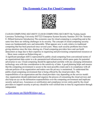 The Economic Case For Cloud Computing
CLOUD COMPUTING SECURITY CLOUD COMPUTING SECURITY By Yoshita Jumili
Lawrence Technology University INT7223 Enterprise System Security Summer 2015 Dr. Terrance
E. Dillard Instructor Introduction The economic case for cloud computing is compelling and at the
same time there are striking challenges in its security. The concepts of cloud computing security
issues are fundamentally new and intractable. What appears new is only relative to traditional
computing that has been practiced since several years. Many such security problems have been
giving attention since the time–sharing era. Cloud computing providers have and can build
datacenters as large due to their expertise in organizing and provisioning computational resources at
... Show more content on Helpwriting.net ...
A significant paradigm shift is represented by public cloud computing from conventional norms of
an organizational data center to a de–parameterized infrastructure which opens gates for potential
adversaries to use. Cloud computing should be approached carefully with any emerging information
technology area with due consideration to the sensitivity of data. A good planning helps and ensures
that the computing environment is secure to the most possible extant and is in compliance with all
relevant policies of an organization and makes sure the privacy is maintained. To understand the
public cloud computing environment that is being offered by the cloud providers. The
responsibilities of an organization and the cloud providers vary depending on the service model.
Any organization should understand and organize the process of consuming the cloud services and
also keep an eye on the delineation responsibilities over the computing environment and implicate
security and privacy. Assurances or certification and compliance review entity paid by the cloud
providers to support security or privacy should be well verified time to time by organization through
independent
... Get more on HelpWriting.net ...
 